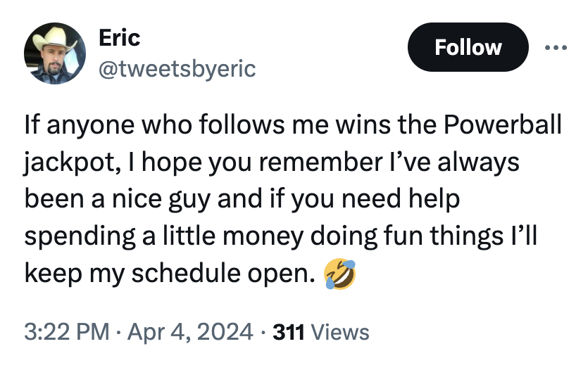screenshot - Eric If anyone who s me wins the Powerball jackpot, I hope you remember I've always been a nice guy and if you need help spending a little money doing fun things I'll keep my schedule open. 311 Views